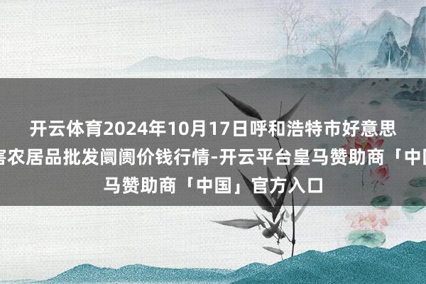 开云体育2024年10月17日呼和浩特市好意思通首府无公害农居品批发阛阓价钱行情-开云平台皇马赞助商「中国」官方入口