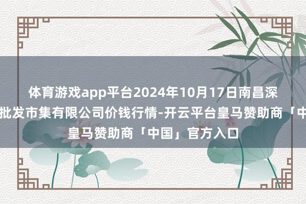 体育游戏app平台2024年10月17日南昌深圳农居品中心批发市集有限公司价钱行情-开云平台皇马赞助商「中国」官方入口