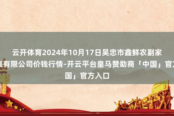 云开体育2024年10月17日吴忠市鑫鲜农副家具市集有限公司价钱行情-开云平台皇马赞助商「中国」官方入口