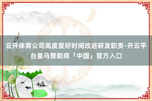 云开体育公司高度爱好时间改进研发职责-开云平台皇马赞助商「中国」官方入口