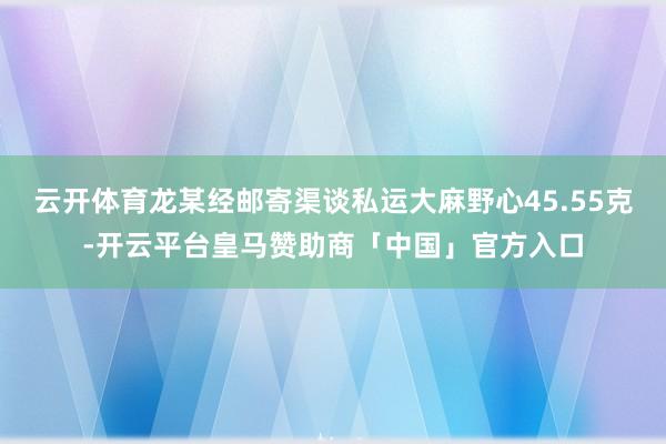 云开体育龙某经邮寄渠谈私运大麻野心45.55克-开云平台皇马赞助商「中国」官方入口