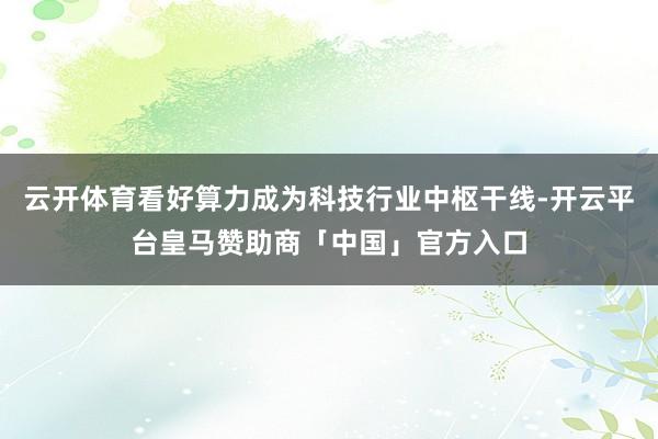 云开体育看好算力成为科技行业中枢干线-开云平台皇马赞助商「中国」官方入口