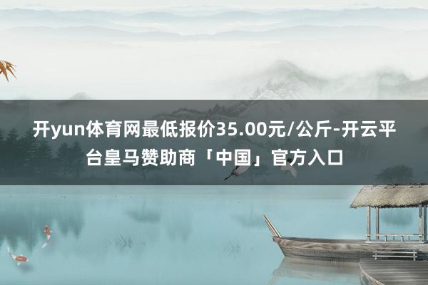 开yun体育网最低报价35.00元/公斤-开云平台皇马赞助商「中国」官方入口