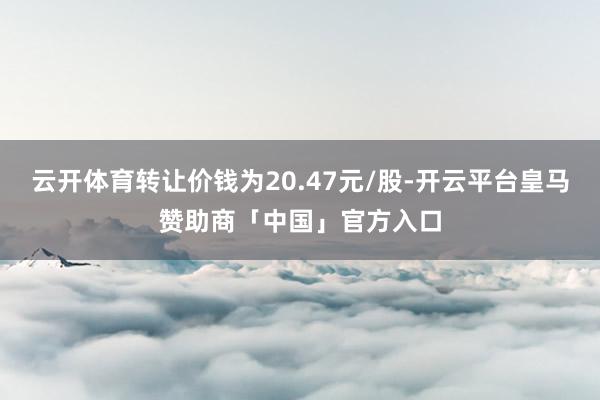 云开体育转让价钱为20.47元/股-开云平台皇马赞助商「中国」官方入口