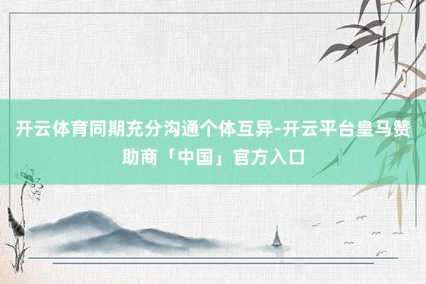 开云体育同期充分沟通个体互异-开云平台皇马赞助商「中国」官方入口