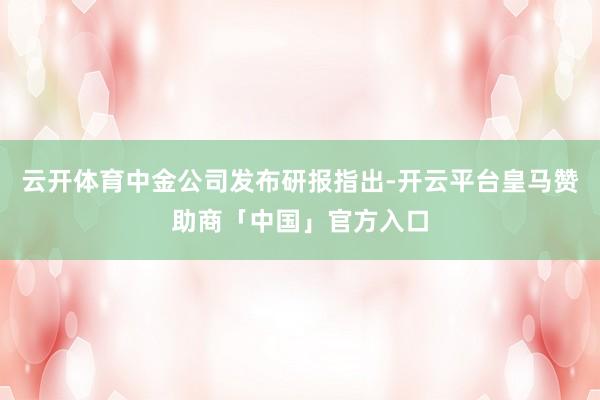 云开体育中金公司发布研报指出-开云平台皇马赞助商「中国」官方入口