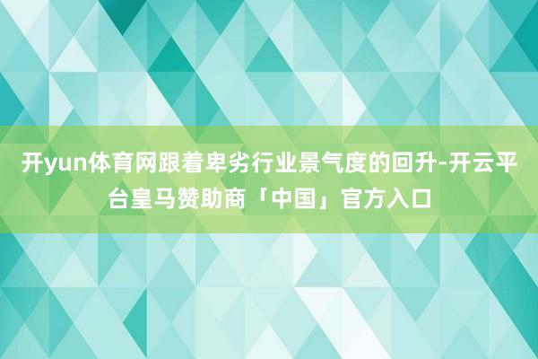 开yun体育网跟着卑劣行业景气度的回升-开云平台皇马赞助商「中国」官方入口