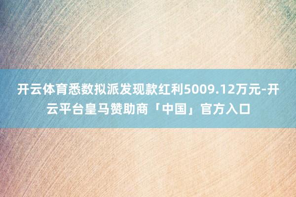 开云体育悉数拟派发现款红利5009.12万元-开云平台皇马赞助商「中国」官方入口