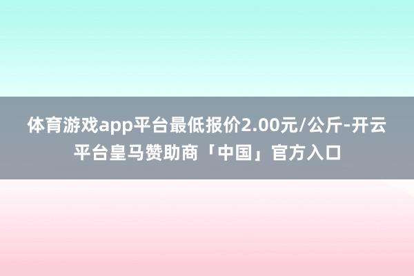 体育游戏app平台最低报价2.00元/公斤-开云平台皇马赞助商「中国」官方入口