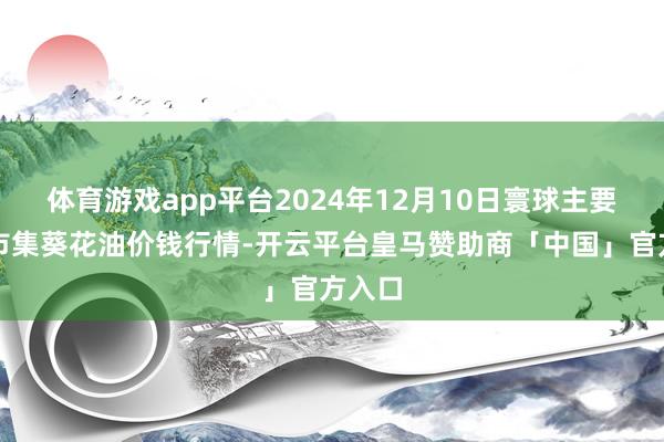 体育游戏app平台2024年12月10日寰球主要批发市集葵花油价钱行情-开云平台皇马赞助商「中国」官方入口