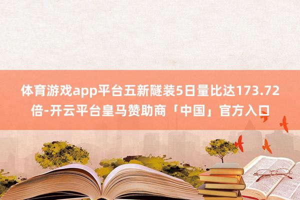 体育游戏app平台五新隧装5日量比达173.72倍-开云平台皇马赞助商「中国」官方入口