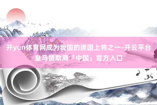 开yun体育网成为我国的建国上将之一-开云平台皇马赞助商「中国」官方入口