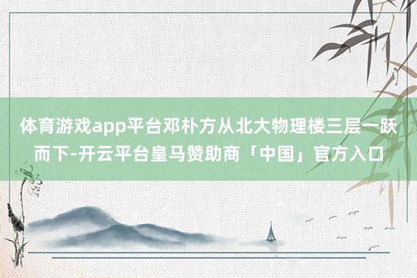 体育游戏app平台邓朴方从北大物理楼三层一跃而下-开云平台皇马赞助商「中国」官方入口