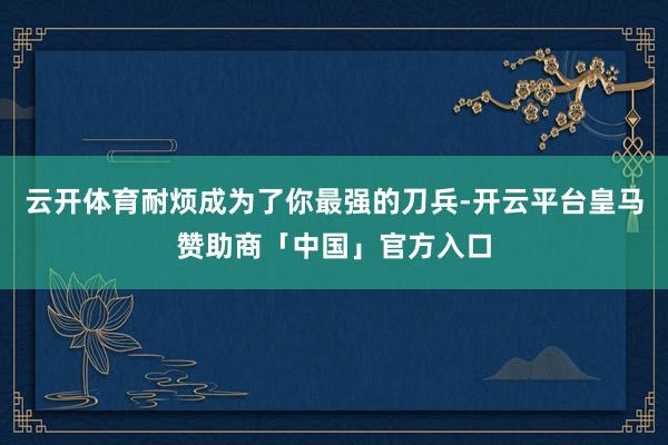 云开体育耐烦成为了你最强的刀兵-开云平台皇马赞助商「中国」官方入口