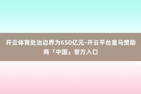 开云体育处治边界为650亿元-开云平台皇马赞助商「中国」官方入口