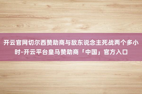 开云官网切尔西赞助商与敌东说念主死战两个多小时-开云平台皇马赞助商「中国」官方入口