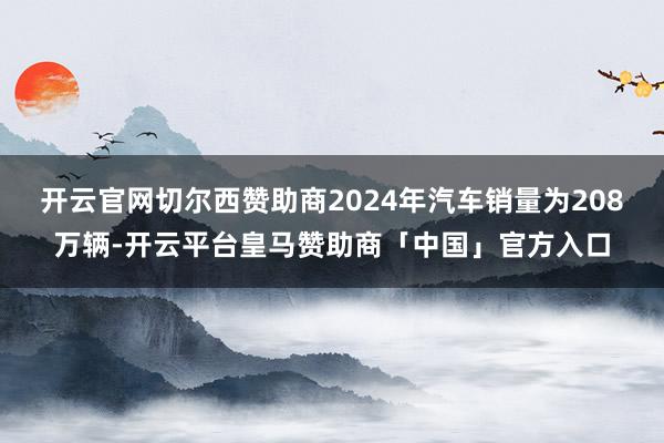 开云官网切尔西赞助商2024年汽车销量为208万辆-开云平台皇马赞助商「中国」官方入口