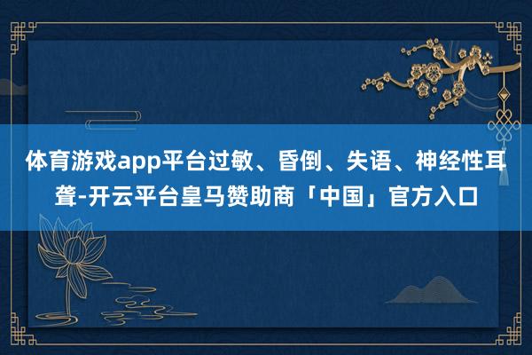 体育游戏app平台过敏、昏倒、失语、神经性耳聋-开云平台皇马赞助商「中国」官方入口