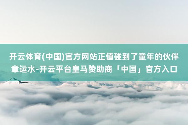 开云体育(中国)官方网站正值碰到了童年的伙伴章运水-开云平台皇马赞助商「中国」官方入口