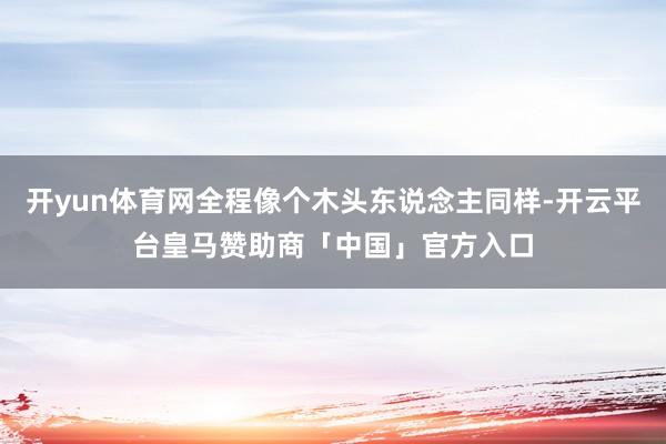 开yun体育网全程像个木头东说念主同样-开云平台皇马赞助商「中国」官方入口