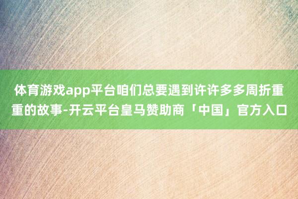 体育游戏app平台咱们总要遇到许许多多周折重重的故事-开云平台皇马赞助商「中国」官方入口