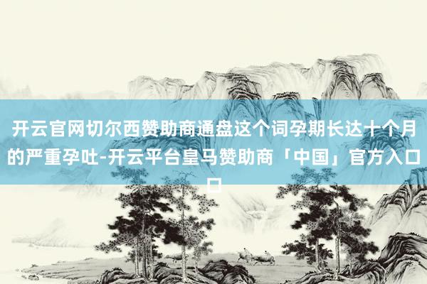 开云官网切尔西赞助商通盘这个词孕期长达十个月的严重孕吐-开云平台皇马赞助商「中国」官方入口