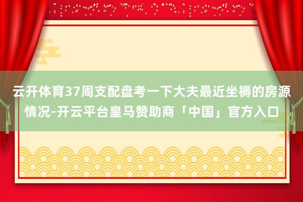 云开体育37周支配盘考一下大夫最近坐褥的房源情况-开云平台皇马赞助商「中国」官方入口