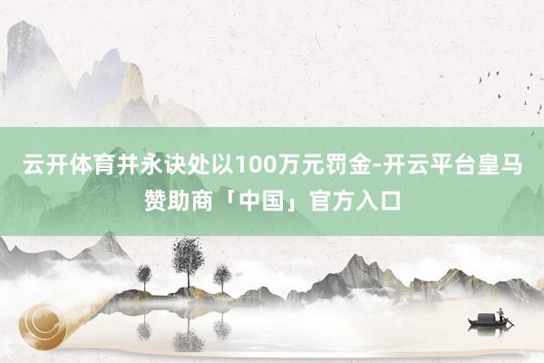 云开体育并永诀处以100万元罚金-开云平台皇马赞助商「中国」官方入口