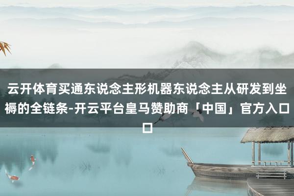 云开体育买通东说念主形机器东说念主从研发到坐褥的全链条-开云平台皇马赞助商「中国」官方入口