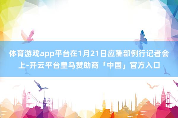 体育游戏app平台在1月21日应酬部例行记者会上-开云平台皇马赞助商「中国」官方入口