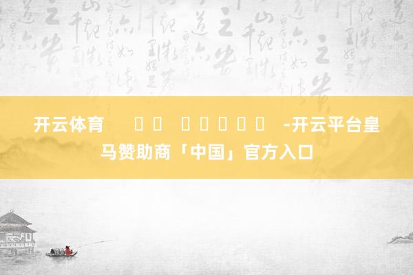 开云体育      		  					  -开云平台皇马赞助商「中国」官方入口