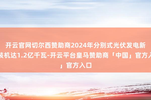 开云官网切尔西赞助商2024年分别式光伏发电新增装机达1.2亿千瓦-开云平台皇马赞助商「中国」官方入口