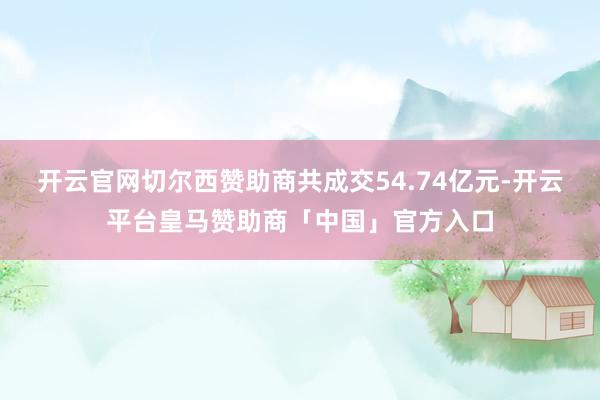 开云官网切尔西赞助商共成交54.74亿元-开云平台皇马赞助商「中国」官方入口