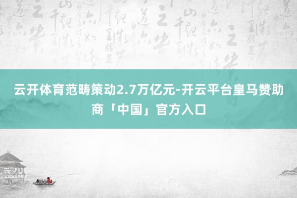 云开体育范畴策动2.7万亿元-开云平台皇马赞助商「中国」官方入口