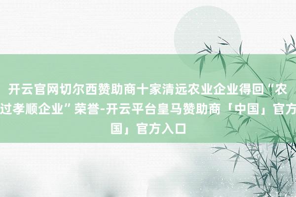 开云官网切尔西赞助商十家清远农业企业得回“农业超过孝顺企业”荣誉-开云平台皇马赞助商「中国」官方入口