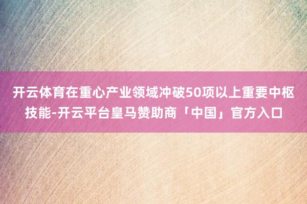 开云体育在重心产业领域冲破50项以上重要中枢技能-开云平台皇马赞助商「中国」官方入口