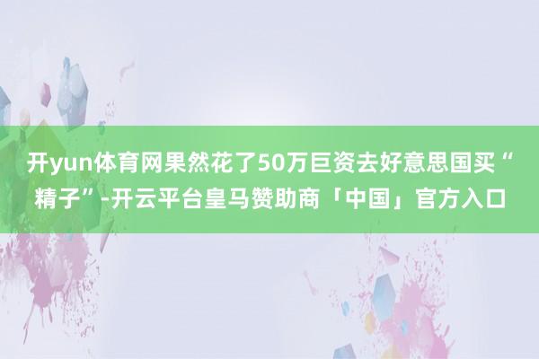 开yun体育网果然花了50万巨资去好意思国买“精子”-开云平台皇马赞助商「中国」官方入口