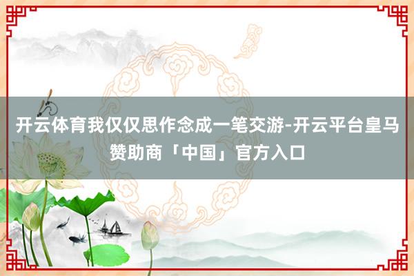 开云体育我仅仅思作念成一笔交游-开云平台皇马赞助商「中国」官方入口